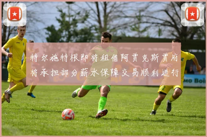 特尔施特根即将租借阿贾克斯贾府将承担部分薪水保障交易顺利进行
