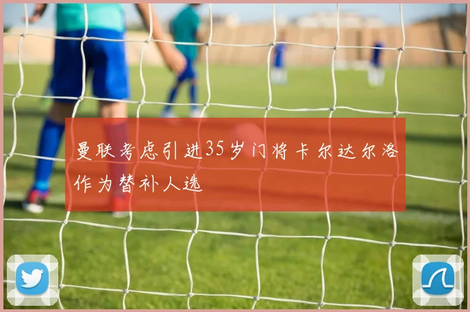 曼联考虑引进35岁门将卡尔达尔洛作为替补人选