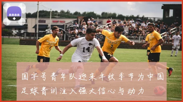 国字号青年队迎来丰收季节为中国足球青训注入强大信心与动力