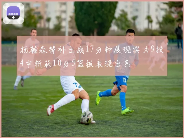 杨瀚森替补出战17分钟展现实力9投4中斩获10分5篮板表现出色