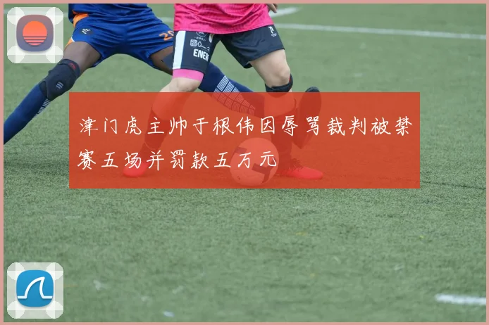津门虎主帅于根伟因辱骂裁判被禁赛五场并罚款五万元