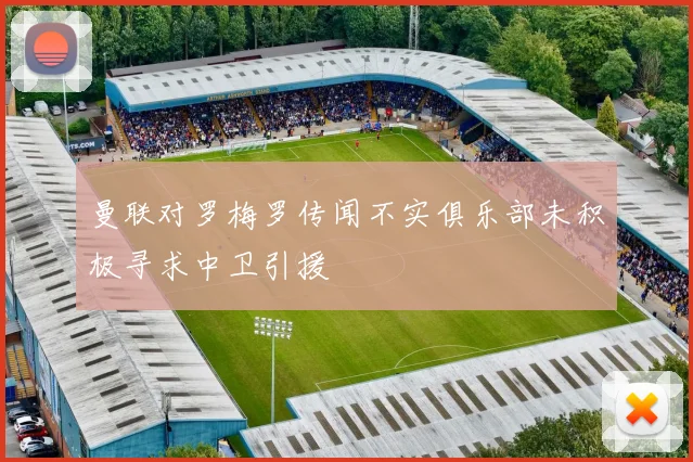 曼联对罗梅罗传闻不实俱乐部未积极寻求中卫引援