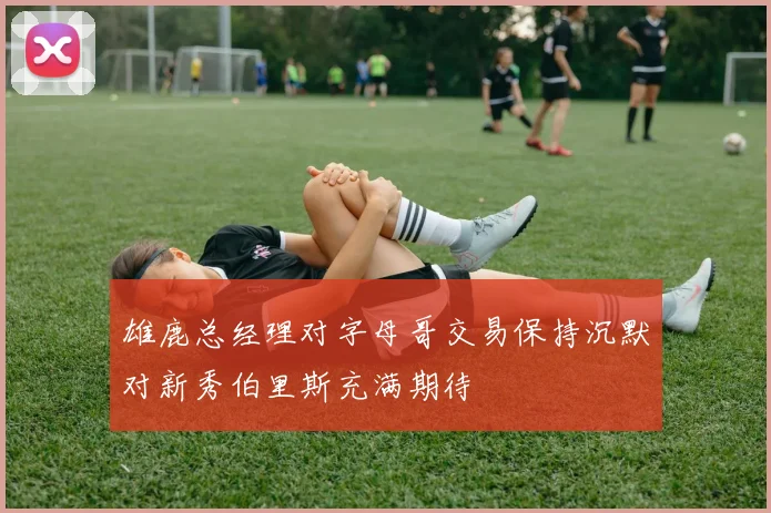 雄鹿总经理对字母哥交易保持沉默对新秀伯里斯充满期待