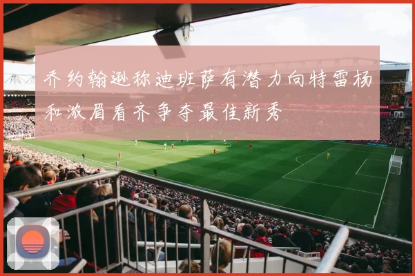 乔约翰逊称迪班萨有潜力向特雷杨和浓眉看齐争夺最佳新秀