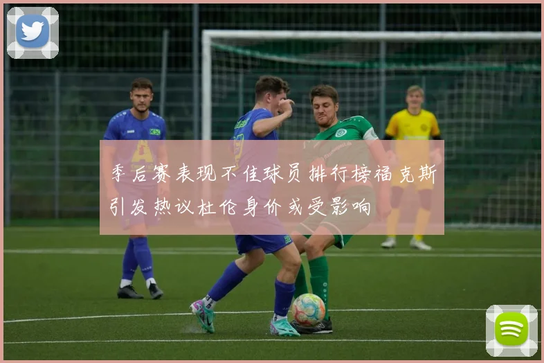 季后赛表现不佳球员排行榜福克斯引发热议杜伦身价或受影响