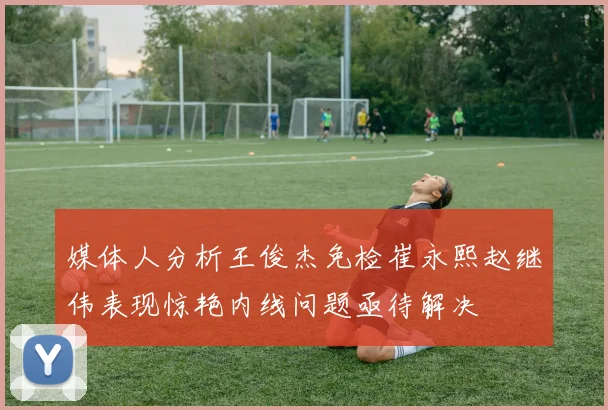 媒体人分析王俊杰免检崔永熙赵继伟表现惊艳内线问题亟待解决