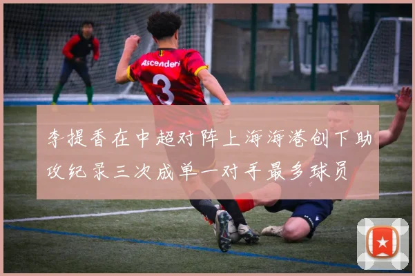 李提香在中超对阵上海海港创下助攻纪录三次成单一对手最多球员