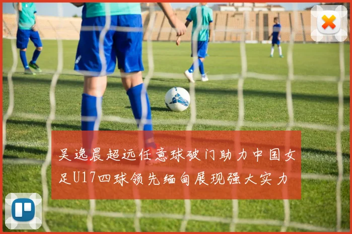 吴逸晨超远任意球破门助力中国女足U17四球领先缅甸展现强大实力