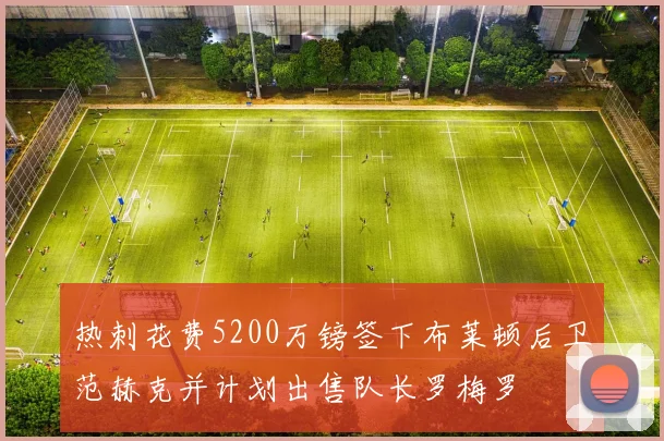 热刺花费5200万镑签下布莱顿后卫范赫克并计划出售队长罗梅罗
