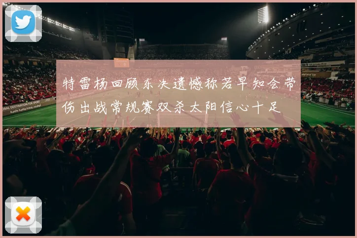 特雷杨回顾东决遗憾称若早知会带伤出战常规赛双杀太阳信心十足