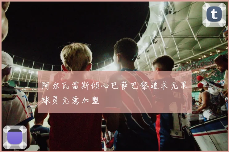 阿尔瓦雷斯倾心巴萨巴黎追求无果球员无意加盟