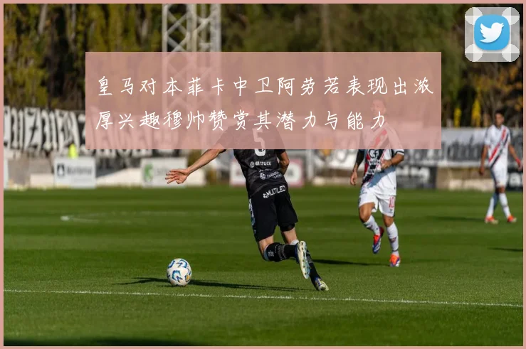 皇马对本菲卡中卫阿劳若表现出浓厚兴趣穆帅赞赏其潜力与能力