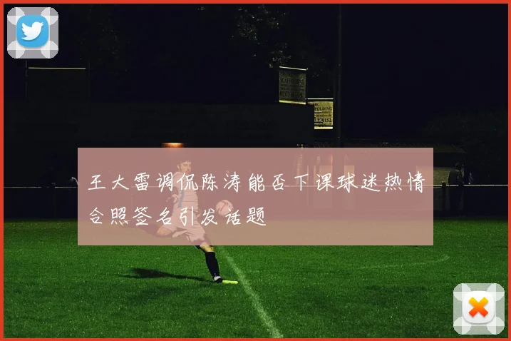 王大雷调侃陈涛能否下课球迷热情合照签名引发话题