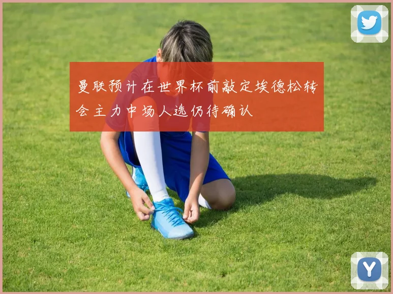 曼联预计在世界杯前敲定埃德松转会主力中场人选仍待确认