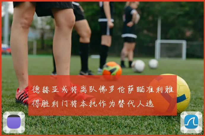 德赫亚或将离队佛罗伦萨瞄准利雅得胜利门将本托作为替代人选