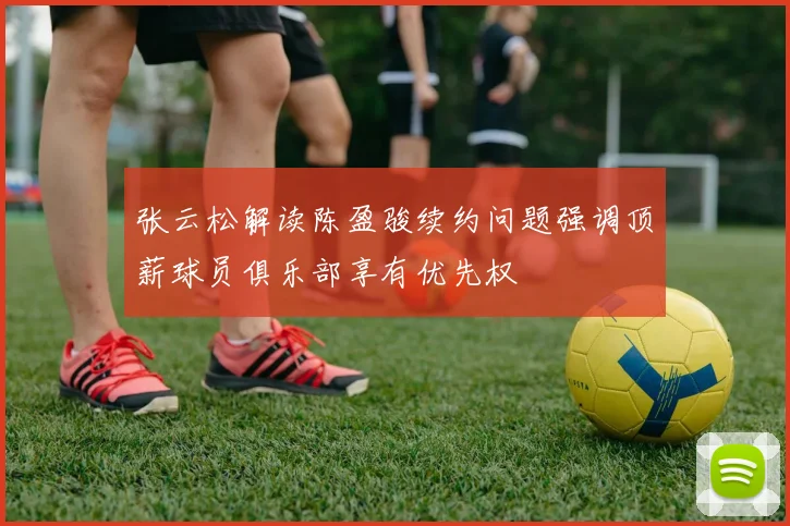 张云松解读陈盈骏续约问题强调顶薪球员俱乐部享有优先权